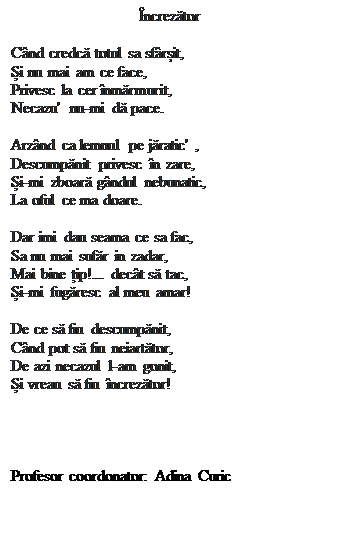 Casetă text: �ncrezător

C�nd credcă totul sa sf�rșit,
Și nu mai am ce face,
Privesc la cer �nmărmurit,
Necazu'  nu-mi dă pace.

Arz�nd ca lemnul pe jăratic' ,
Descumpănit privesc �n zare,
Și-mi zboară g�ndul nebunatic,
La oful ce ma doare.

Dar imi dau seama ce sa fac,
Sa nu mai sufăr in zadar,
Mai bine țip!... dec�t să tac,
Și-mi fugăresc al meu amar!

De ce să fiu descumpănit,
C�nd pot să fiu neiartător,
De azi necazul l-am gonit,
Și vreau să fiu �ncrezător!




Profesor coordonator: Adina Curic


